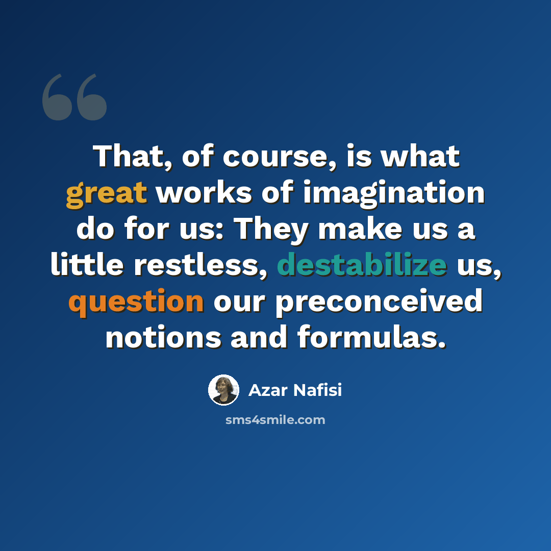 “That, of course, is what great works of imagination do for us: They make us a little restless, destabilize us, question our preconceived notions and formulas.” quote by Azar Nafisi