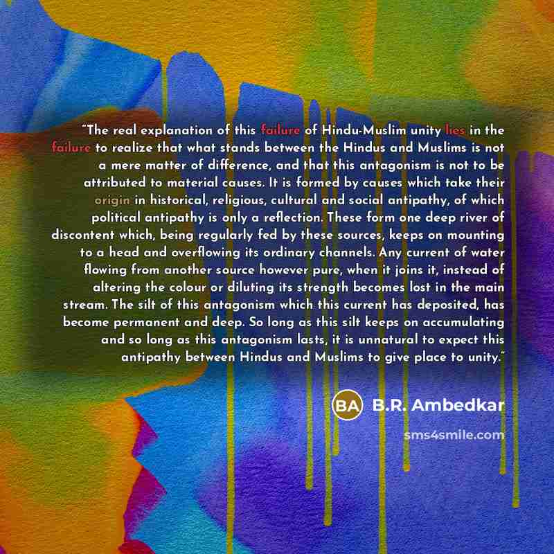 “The real explanation of this failure of Hindu-Muslim unity lies in the failure to realize that what stands between the Hindus and Muslims is not a mere matter of difference, and that this antagonism is not to be attributed to material causes. It is formed by causes which take their origin in…” quote by B.R. Ambedkar