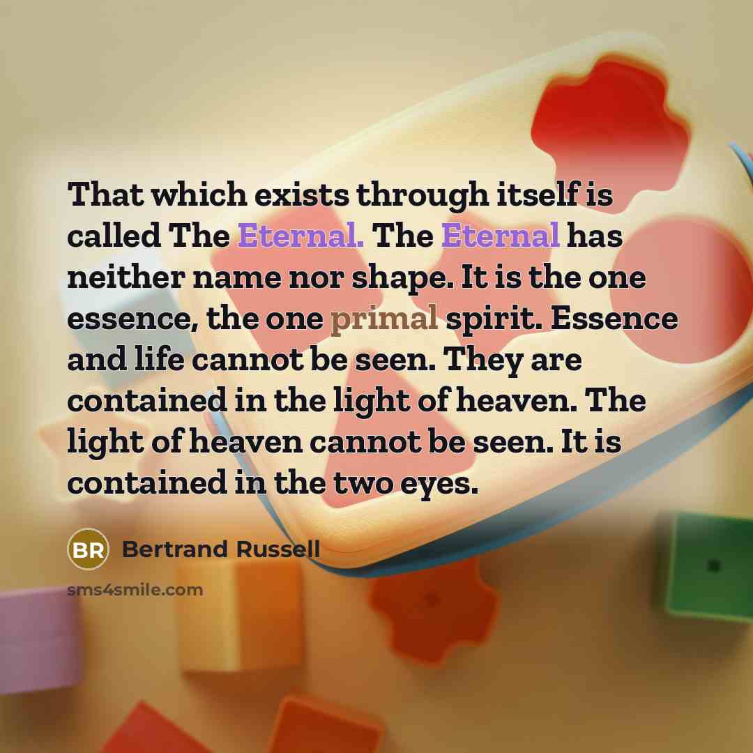 “That which exists through itself is called The Eternal. The Eternal has neither name nor shape. It is the one essence, the one primal spirit. Essence and life cannot be seen. They are contained in the light of heaven. The light of heaven cannot be seen. It is contained in the two eyes.” quote by Bertrand Russell