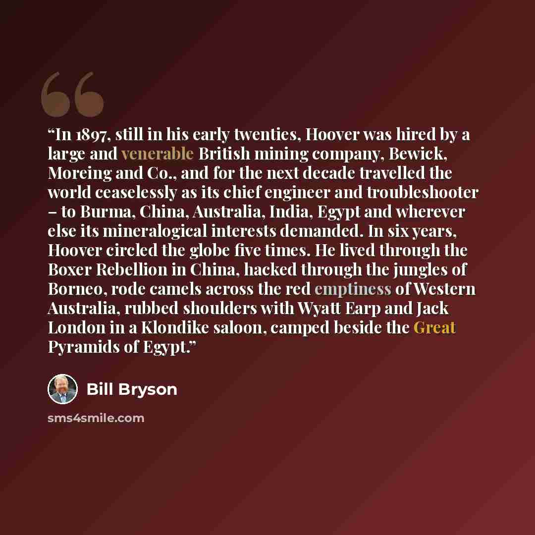 “In 1897, still in his early twenties, Hoover was hired by a large and venerable British mining company, Bewick, Moreing and Co., and for the next decade travelled the world ceaselessly as its chief engineer and troubleshooter – to Burma, China, Australia, India, Egypt and wherever else its…” quote by Bill Bryson