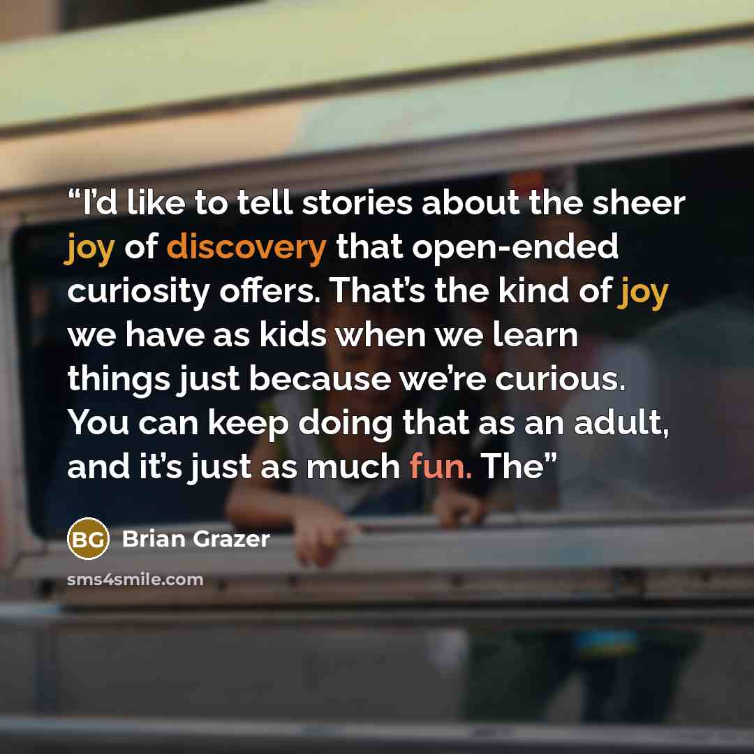 “I’d like to tell stories about the sheer joy of discovery that open-ended curiosity offers. That’s the kind of joy we have as kids when we learn things just because we’re curious. You can keep doing that as an adult, and it’s just as much fun. The” quote by Brian Grazer