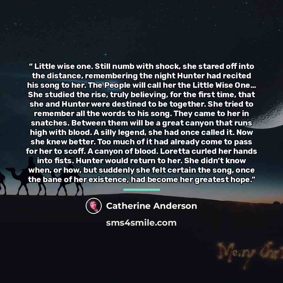 “Little wise one. Still numb with shock, she stared off into the distance, remembering the night Hunter had recited his song to her. The People will call her the Little Wise One… She studied the rise, truly believing, for the first time, that she and Hunter were destined to be together. She tried…” quote by Catherine Anderson