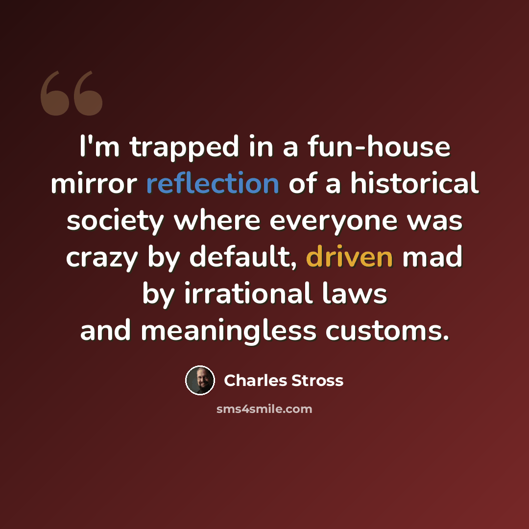 “I'm trapped in a fun-house mirror reflection of a historical society where everyone was crazy by default, driven mad by irrational laws and meaningless customs.” quote by Charles Stross