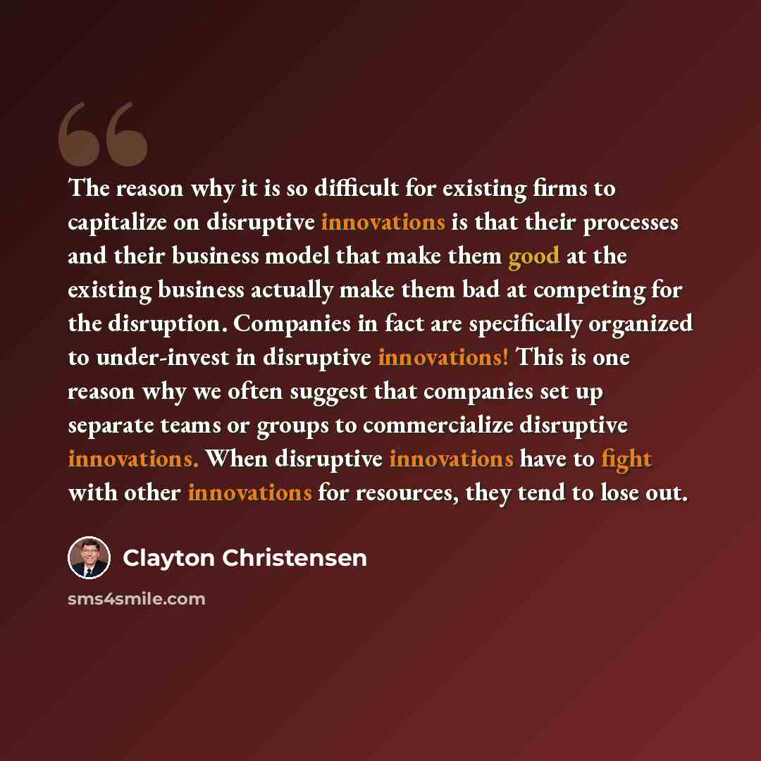 “The reason why it is so difficult for existing firms to capitalize on disruptive innovations is that their processes and their business model that make them good at the existing business actually make them bad at competing for the disruption. Companies in fact are specifically organized to…” quote by Clayton Christensen
