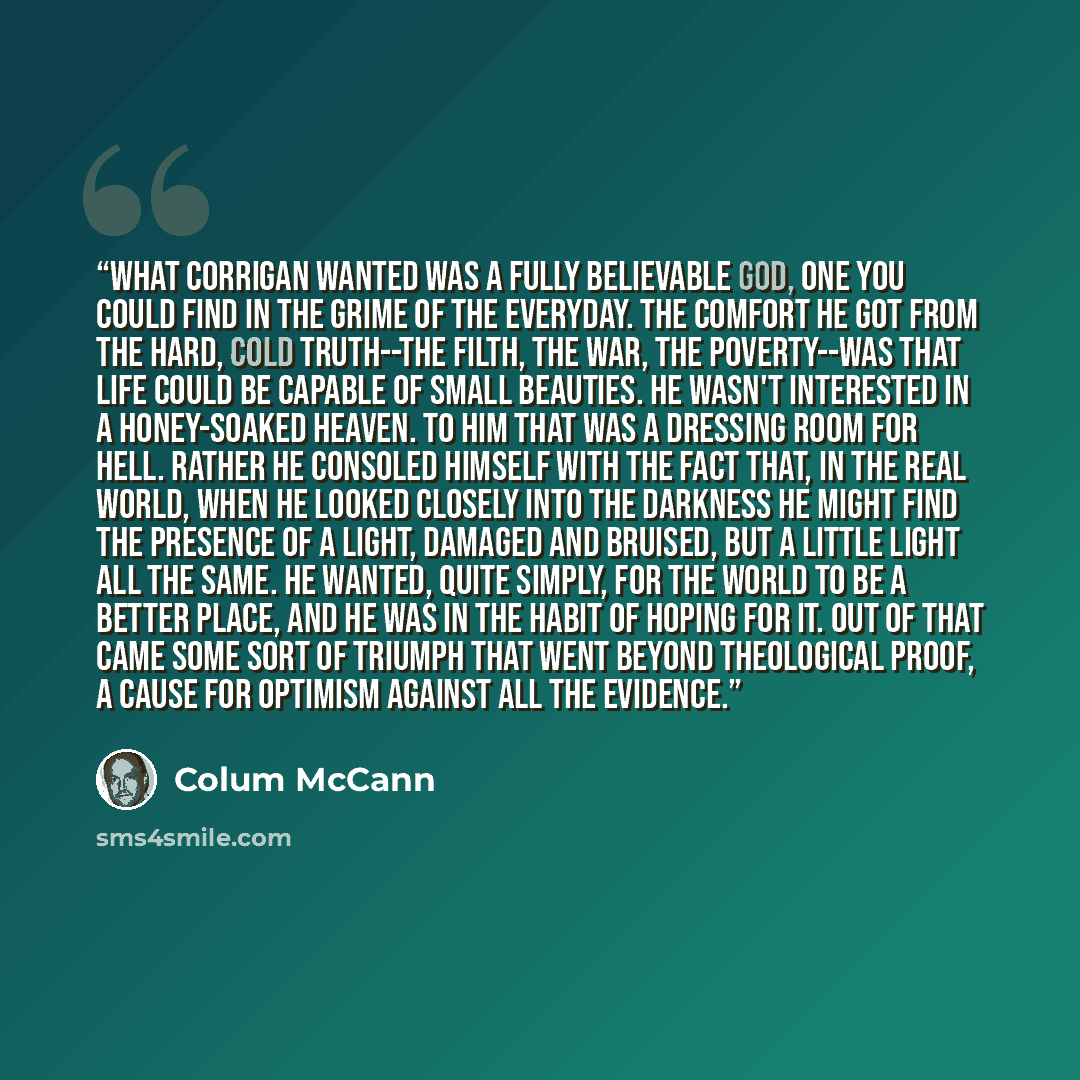 “What Corrigan wanted was a fully believable God, one you could find in the grime of the everyday. The comfort he got from the hard, cold truth--the filth, the war, the poverty--was that life could be capable of small beauties. He wasn't interested in a honey-soaked heaven. To him that was a…” quote by Colum McCann