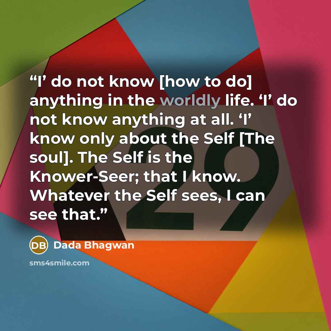 “I’ do not know [how to do] anything in the worldly life. ‘I’ do not know anything at all. ‘I’ know only about the Self [The soul]. The Self is the Knower-Seer; that I know. Whatever the Self sees, I can see that.” quote by Dada Bhagwan
