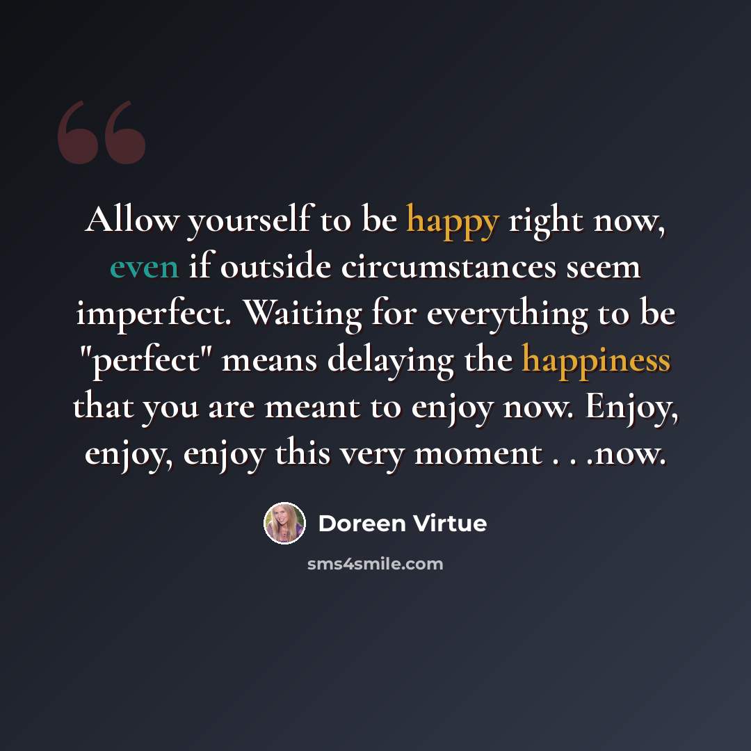 “Allow yourself to be happy right now, even if outside circumstances seem imperfect. Waiting for everything to be "perfect" means delaying the happiness that you are meant to enjoy now. Enjoy, enjoy, enjoy this very moment . . .now.” quote by Doreen Virtue