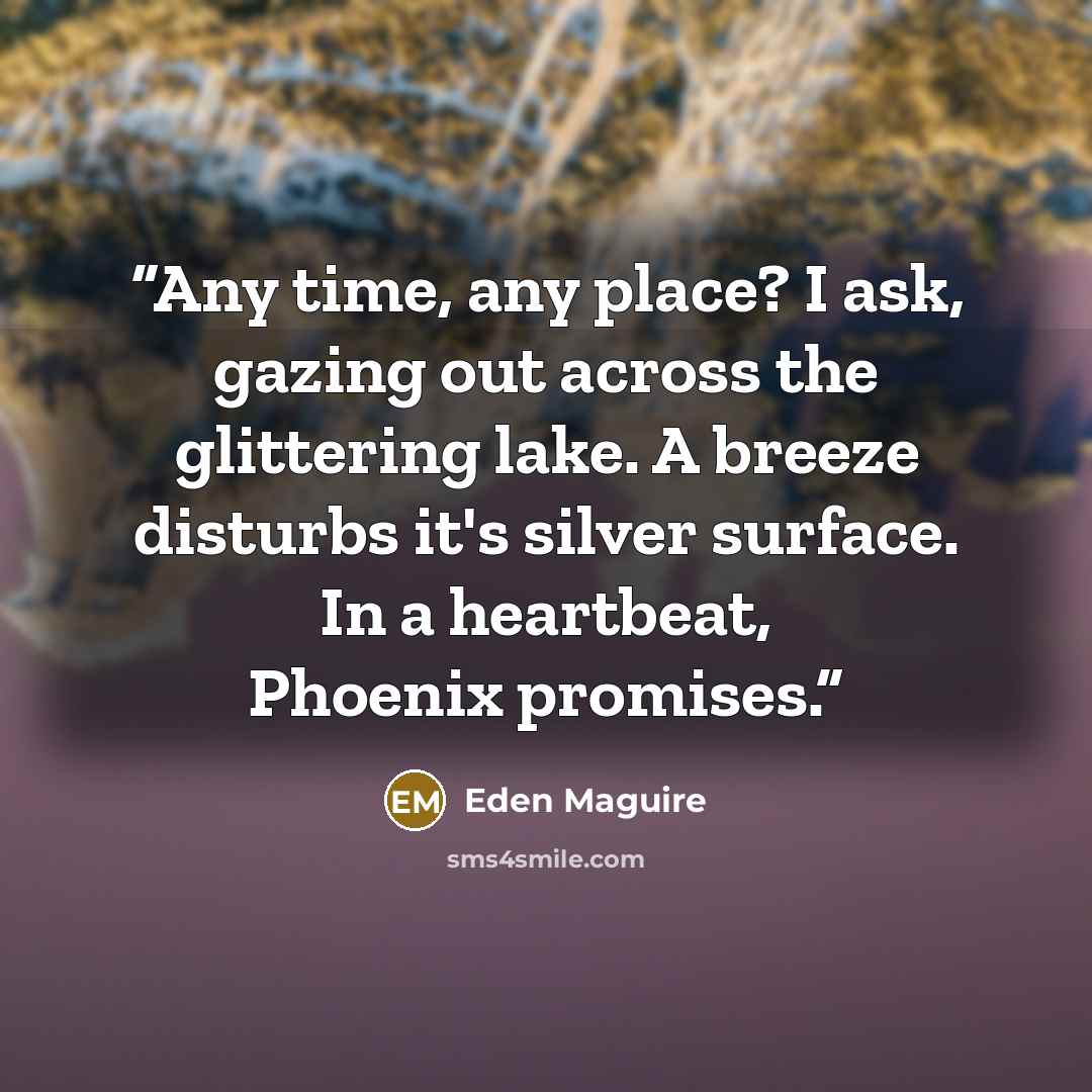 “Any time, any place? I ask, gazing out across the glittering lake. A breeze disturbs it's silver surface. In a heartbeat, Phoenix promises.” quote by Eden Maguire