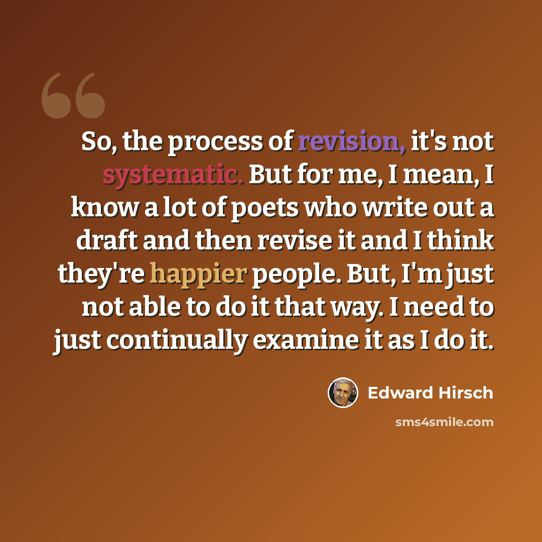 “So, the process of revision, it's not systematic. But for me, I mean, I know a lot of poets who write out a draft and then revise it and I think they're happier people. But, I'm just not able to do it that way. I need to just continually examine it as I do it.” quote by Edward Hirsch
