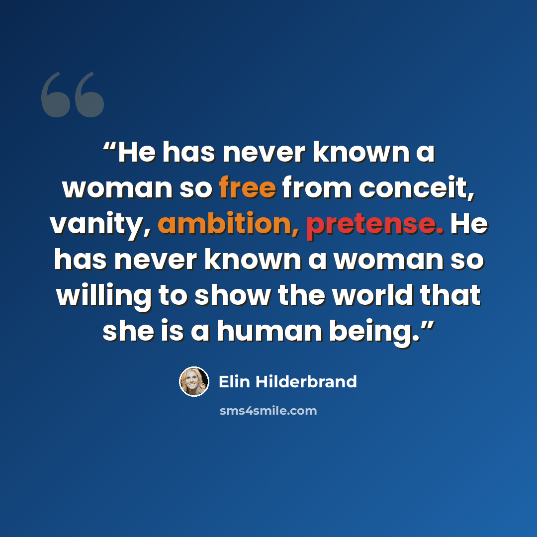 “He has never known a woman so free from conceit, vanity, ambition, pretense. He has never known a woman so willing to show the world that she is a human being.” quote by Elin Hilderbrand