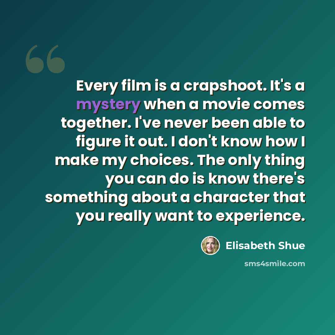 “Every film is a crapshoot. It's a mystery when a movie comes together. I've never been able to figure it out. I don't know how I make my choices. The only thing you can do is know there's something about a character that you really want to experience.” quote by Elisabeth Shue