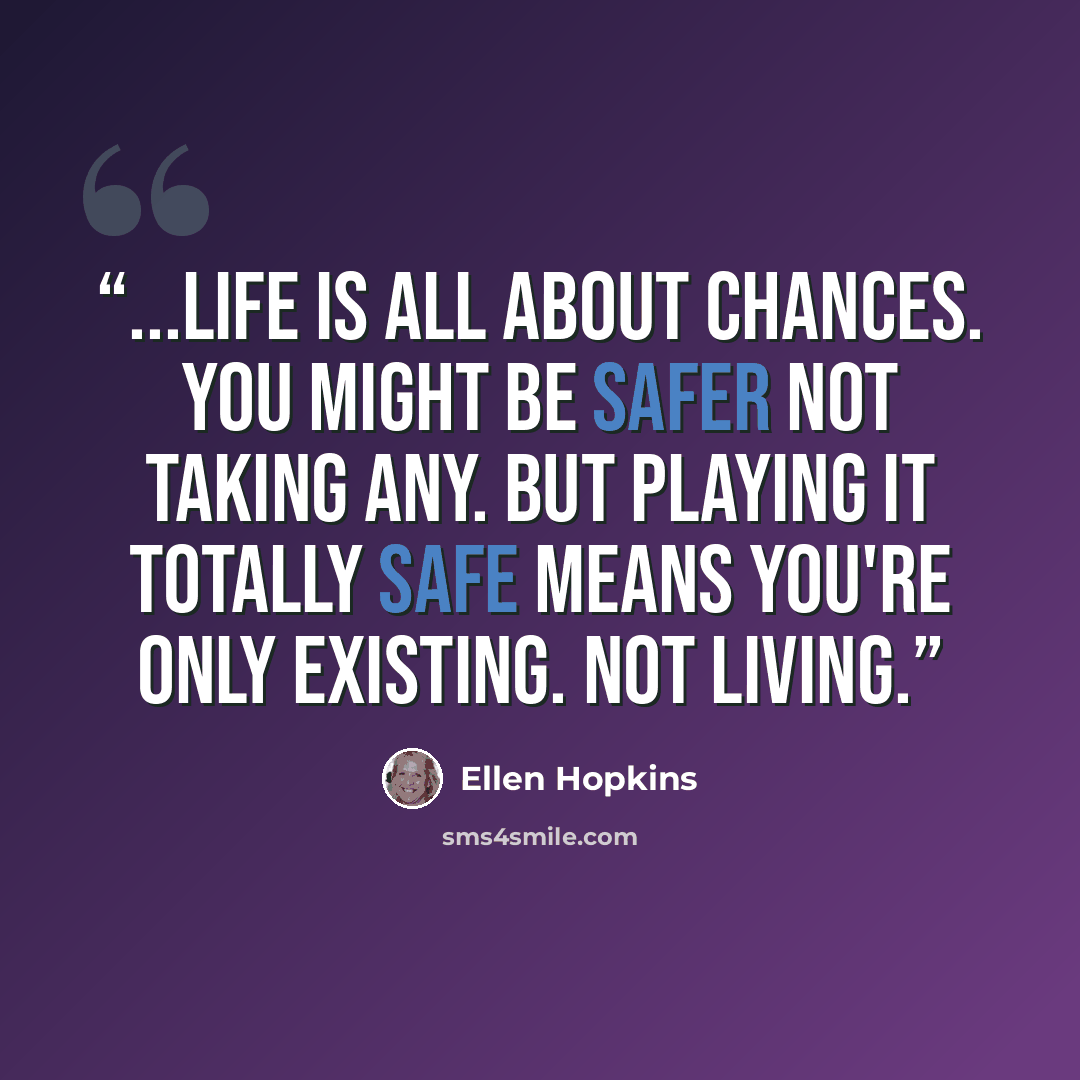 “...Life is all about chances. You might be safer not taking any. But playing it totally safe means you're only existing. Not living.” quote by Ellen Hopkins