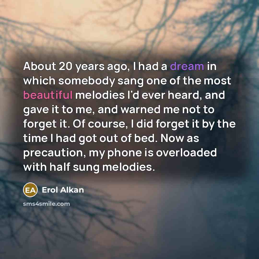 “About 20 years ago, I had a dream in which somebody sang one of the most beautiful melodies I'd ever heard, and gave it to me, and warned me not to forget it. Of course, I did forget it by the time I had got out of bed. Now as precaution, my phone is overloaded with half sung melodies.” quote by Erol Alkan