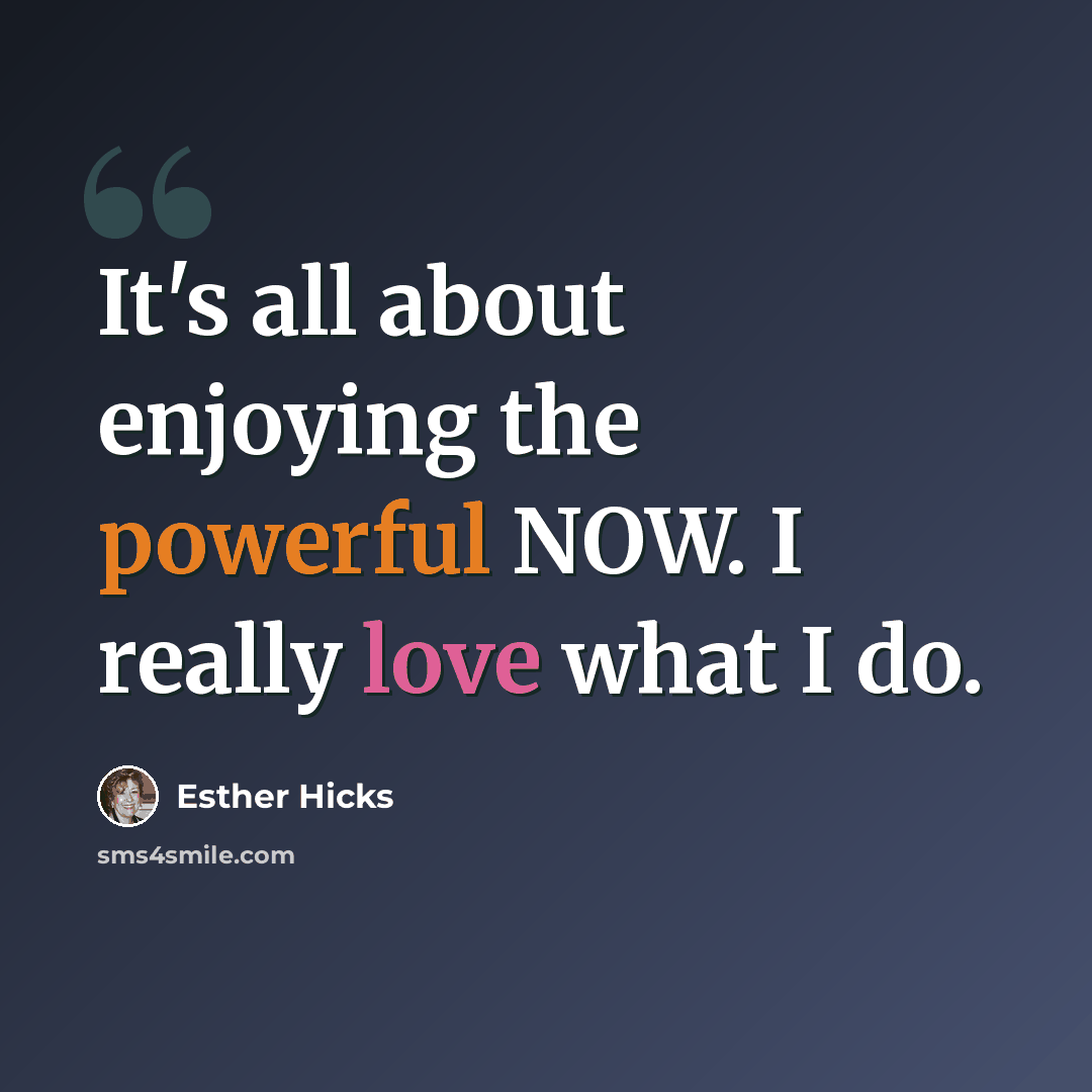“It's all about enjoying the powerful NOW. I really love what I do.” quote by Esther Hicks