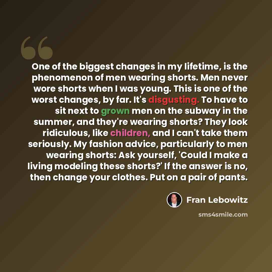 “One of the biggest changes in my lifetime, is the phenomenon of men wearing shorts. Men never wore shorts when I was young. This is one of the worst changes, by far. It's disgusting. To have to sit next to grown men on the subway in the summer, and they're wearing shorts? They look ridiculous…” quote by Fran Lebowitz