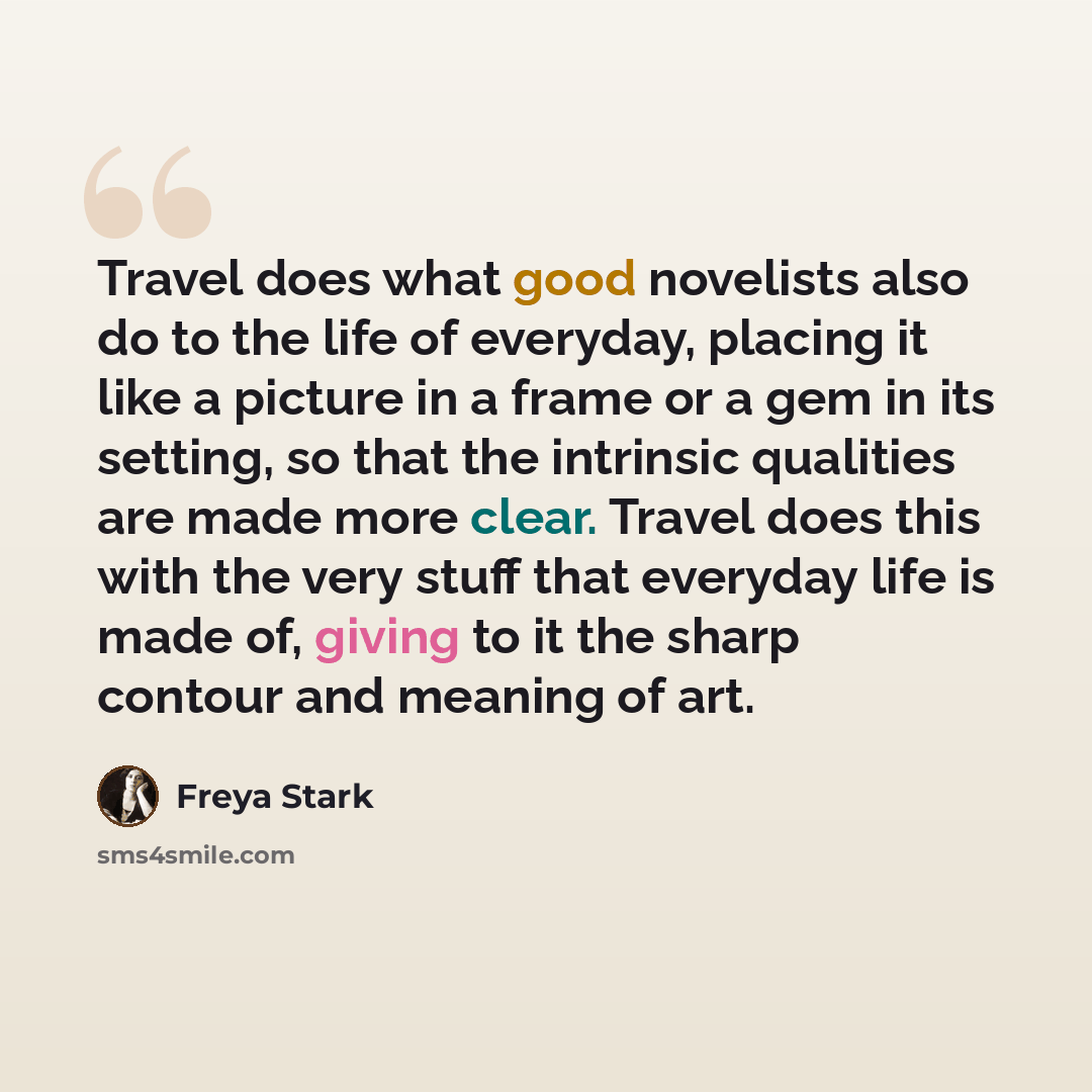 “Travel does what good novelists also do to the life of everyday, placing it like a picture in a frame or a gem in its setting, so that the intrinsic qualities are made more clear. Travel does this with the very stuff that everyday life is made of, giving to it the sharp contour and meaning of art.” quote by Freya Stark