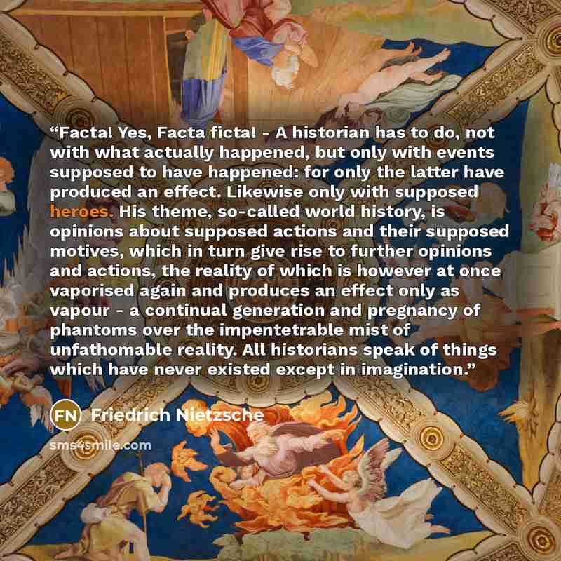 “Facta! Yes, Facta ficta! - A historian has to do, not with what actually happened, but only with events supposed to have happened: for only the latter have produced an effect. Likewise only with supposed heroes. His theme, so-called world history, is opinions about supposed actions and their…” quote by Friedrich Nietzsche