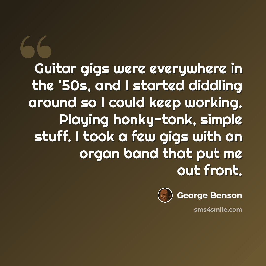 “Guitar gigs were everywhere in the '50s, and I started diddling around so I could keep working. Playing honky-tonk, simple stuff. I took a few gigs with an organ band that put me out front.” quote by George Benson