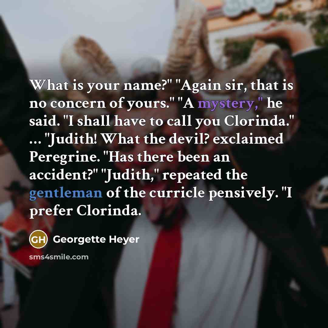 “What is your name?" "Again sir, that is no concern of yours." "A mystery," he said. "I shall have to call you Clorinda." … "Judith! What the devil? exclaimed Peregrine. "Has there been an accident?" "Judith," repeated the gentleman of the curricle pensively. "I prefer Clorinda.” quote by Georgette Heyer