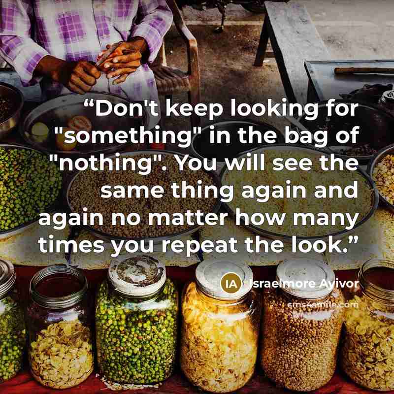 “Don't keep looking for "something" in the bag of "nothing". You will see the same thing again and again no matter how many times you repeat the look.” quote by Israelmore Ayivor