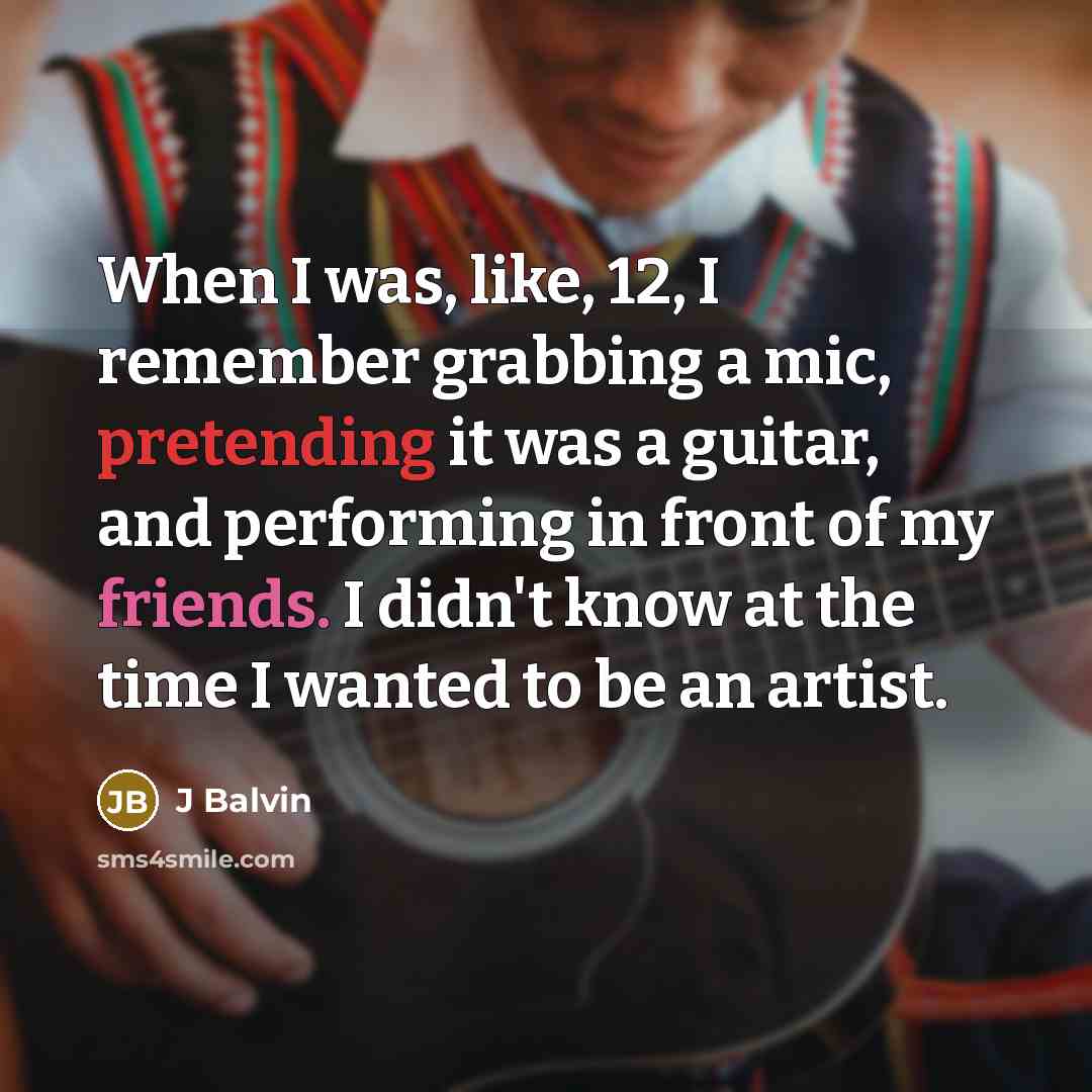 “When I was, like, 12, I remember grabbing a mic, pretending it was a guitar, and performing in front of my friends. I didn't know at the time I wanted to be an artist.” quote by J Balvin