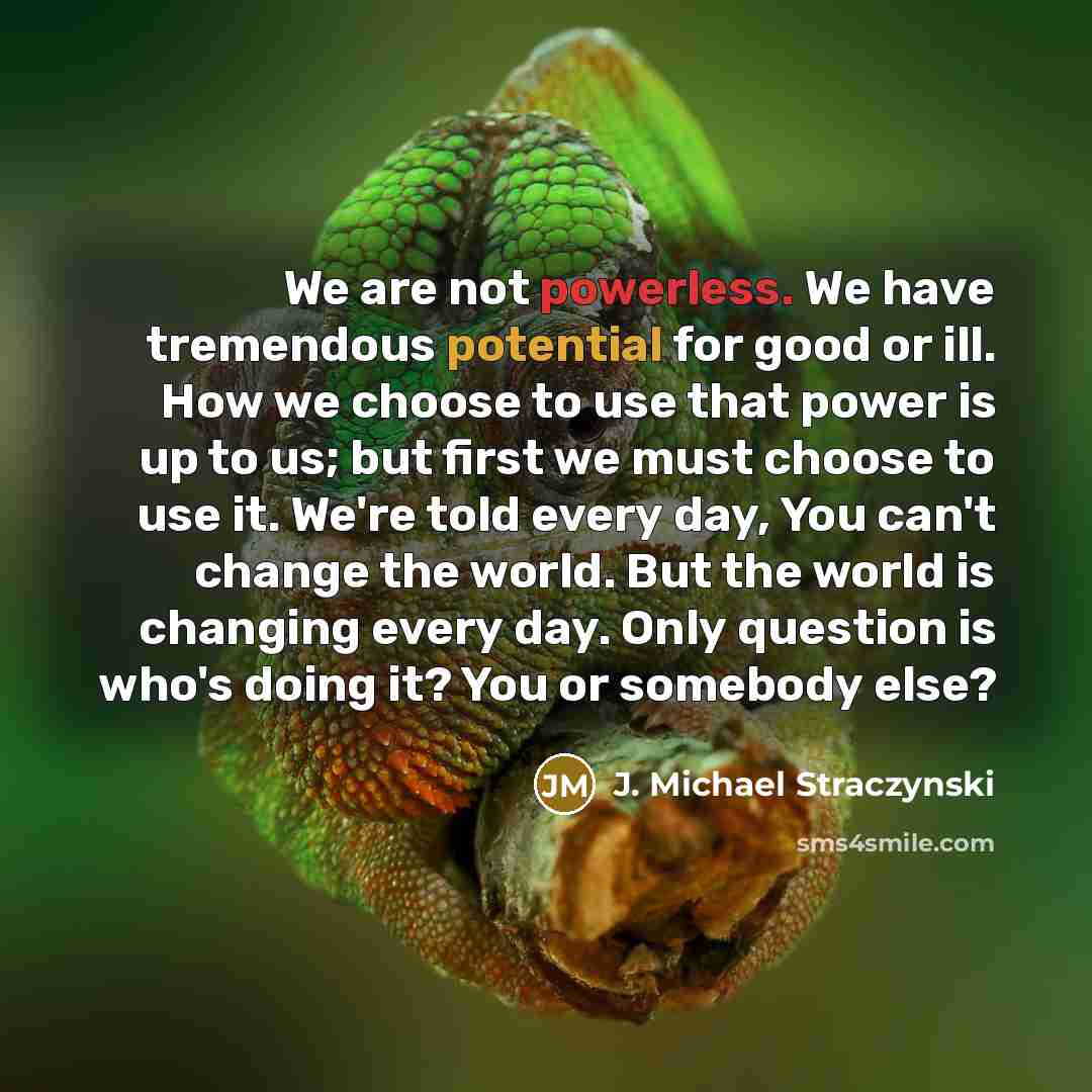 “We are not powerless. We have tremendous potential for good or ill. How we choose to use that power is up to us; but first we must choose to use it. We're told every day, You can't change the world. But the world is changing every day. Only question is who's doing it? You or somebody else?” quote by J. Michael Straczynski