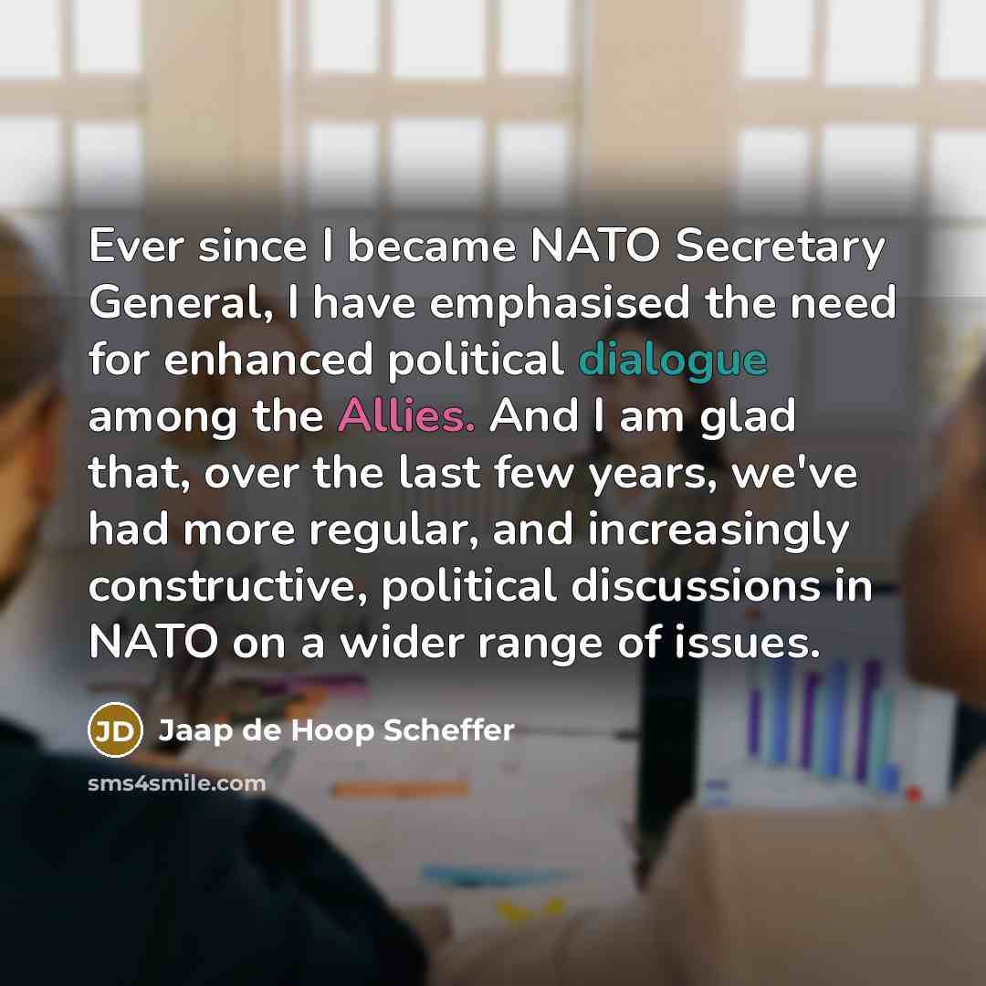“Ever since I became NATO Secretary General, I have emphasised the need for enhanced political dialogue among the Allies. And I am glad that, over the last few years, we've had more regular, and increasingly constructive, political discussions in NATO on a wider range of issues.” quote by Jaap de Hoop Scheffer