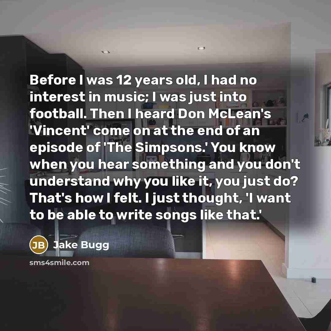 “Before I was 12 years old, I had no interest in music; I was just into football. Then I heard Don McLean's 'Vincent' come on at the end of an episode of 'The Simpsons.' You know when you hear something and you don't understand why you like it, you just do? That's how I felt. I just thought, 'I…” quote by Jake Bugg