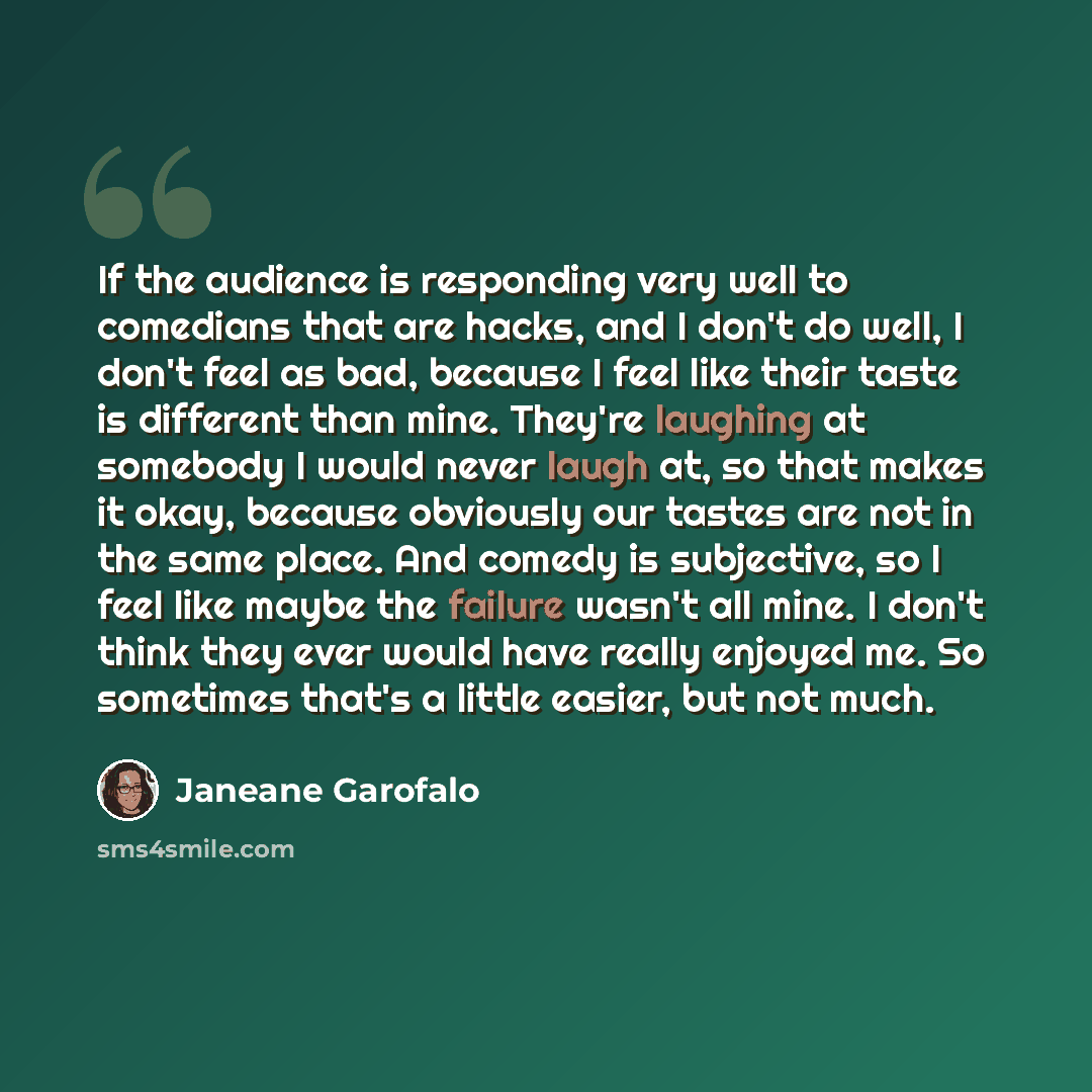 “If the audience is responding very well to comedians that are hacks, and I don't do well, I don't feel as bad, because I feel like their taste is different than mine. They're laughing at somebody I would never laugh at, so that makes it okay, because obviously our tastes are not in the same place…” quote by Janeane Garofalo