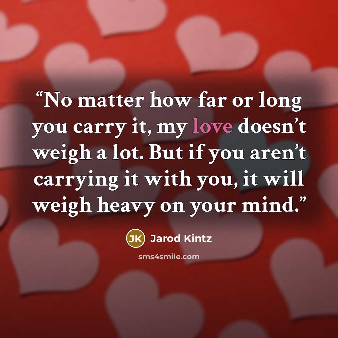 “No matter how far or long you carry it, my love doesn’t weigh a lot. But if you aren’t carrying it with you, it will weigh heavy on your mind.” quote by Jarod Kintz