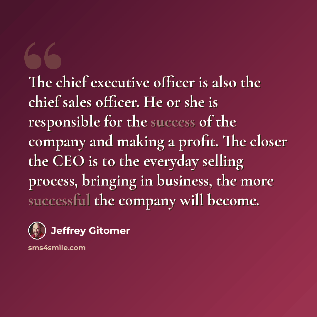 “The chief executive officer is also the chief sales officer. He or she is responsible for the success of the company and making a profit. The closer the CEO is to the everyday selling process, bringing in business, the more successful the company will become.” quote by Jeffrey Gitomer