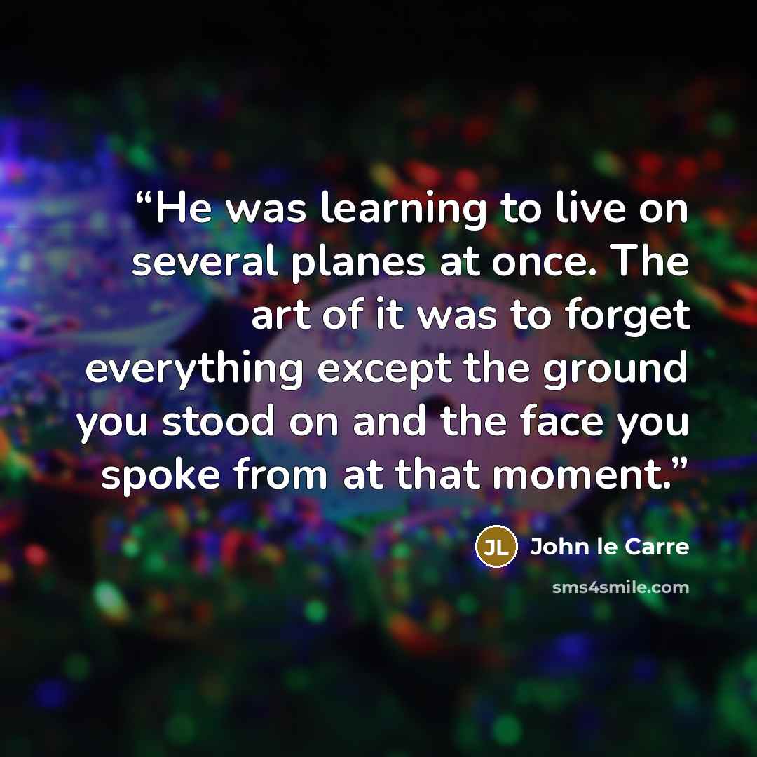 “He was learning to live on several planes at once. The art of it was to forget everything except the ground you stood on and the face you spoke from at that moment.” quote by John le Carré