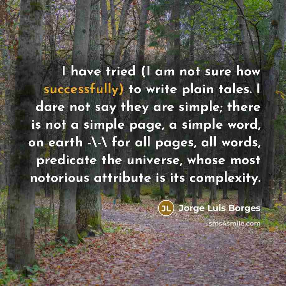 “I have tried (I am not sure how successfully) to write plain tales. I dare not say they are simple; there is not a simple page, a simple word, on earth -\-\ for all pages, all words, predicate the universe, whose most notorious attribute is its complexity.” quote by Jorge Luis Borges