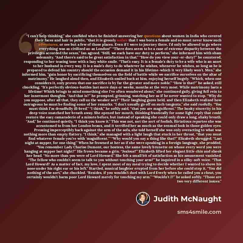“I can’t help thinking,” she confided when he finished answering her questions about women in India who covered their faces and hair in public, “that it is grossly unfair that I was born a female and so must never know such adventures, or see but a few of those places. Even if I were to journey…” quote by Judith McNaught