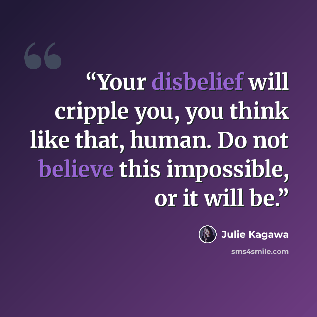 “Your disbelief will cripple you, you think like that, human. Do not believe this impossible, or it will be.” quote by Julie Kagawa