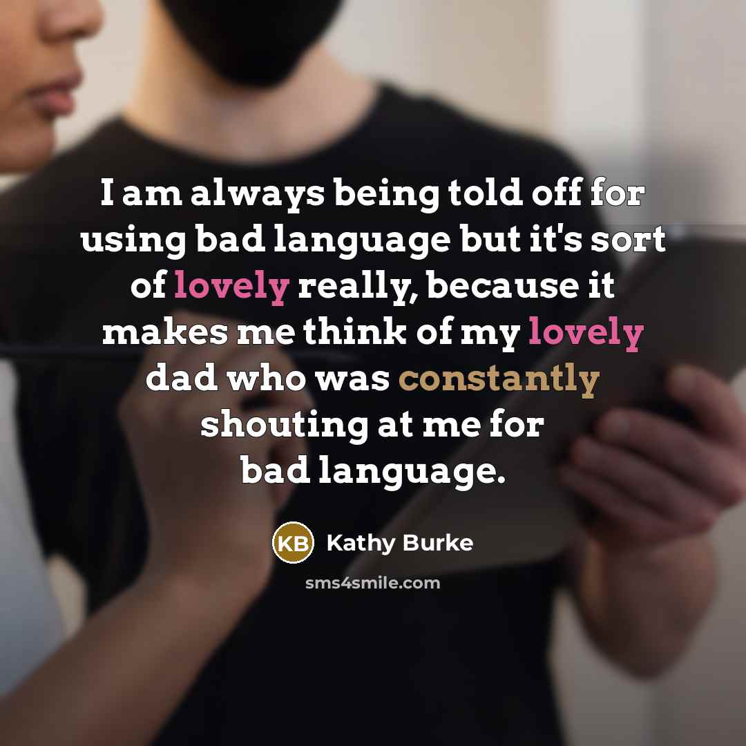“I am always being told off for using bad language but it's sort of lovely really, because it makes me think of my lovely dad who was constantly shouting at me for bad language.” quote by Kathy Burke