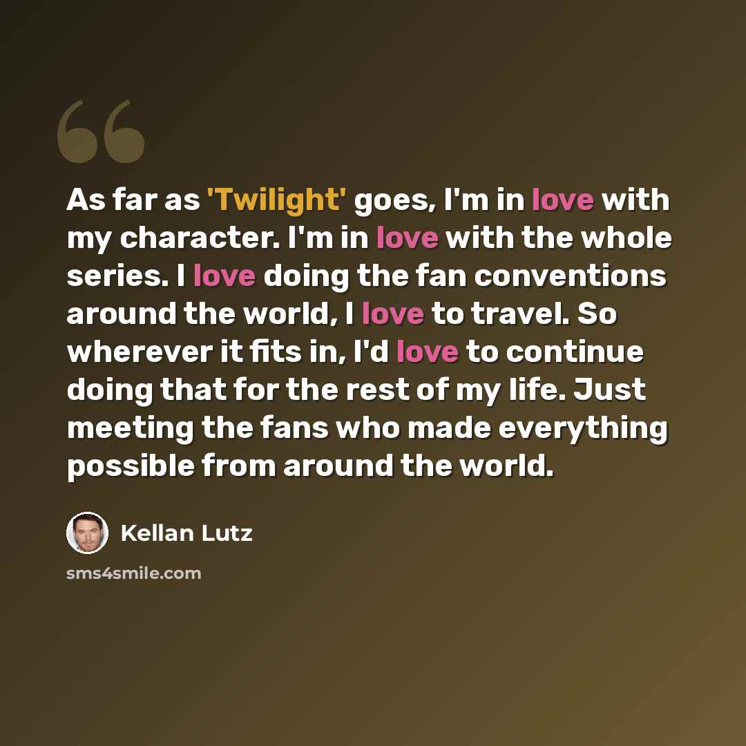 “As far as 'Twilight' goes, I'm in love with my character. I'm in love with the whole series. I love doing the fan conventions around the world, I love to travel. So wherever it fits in, I'd love to continue doing that for the rest of my life. Just meeting the fans who made everything possible from…” quote by Kellan Lutz