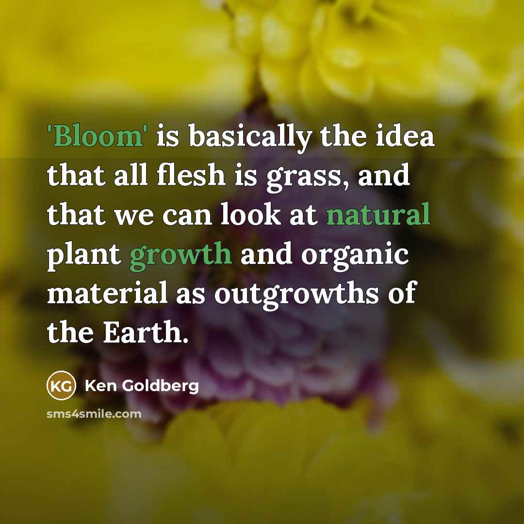 “'Bloom' is basically the idea that all flesh is grass, and that we can look at natural plant growth and organic material as outgrowths of the Earth.” quote by Ken Goldberg