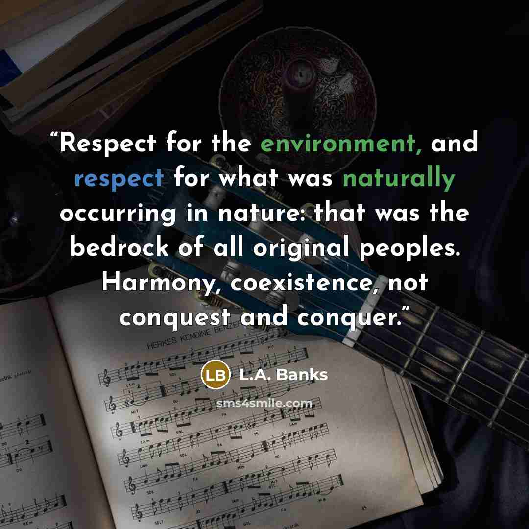 “Respect for the environment, and respect for what was naturally occurring in nature: that was the bedrock of all original peoples. Harmony, coexistence, not conquest and conquer.” quote by L.A. Banks