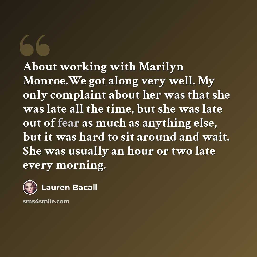 “About working with Marilyn Monroe.We got along very well. My only complaint about her was that she was late all the time, but she was late out of fear as much as anything else, but it was hard to sit around and wait. She was usually an hour or two late every morning.” quote by Lauren Bacall