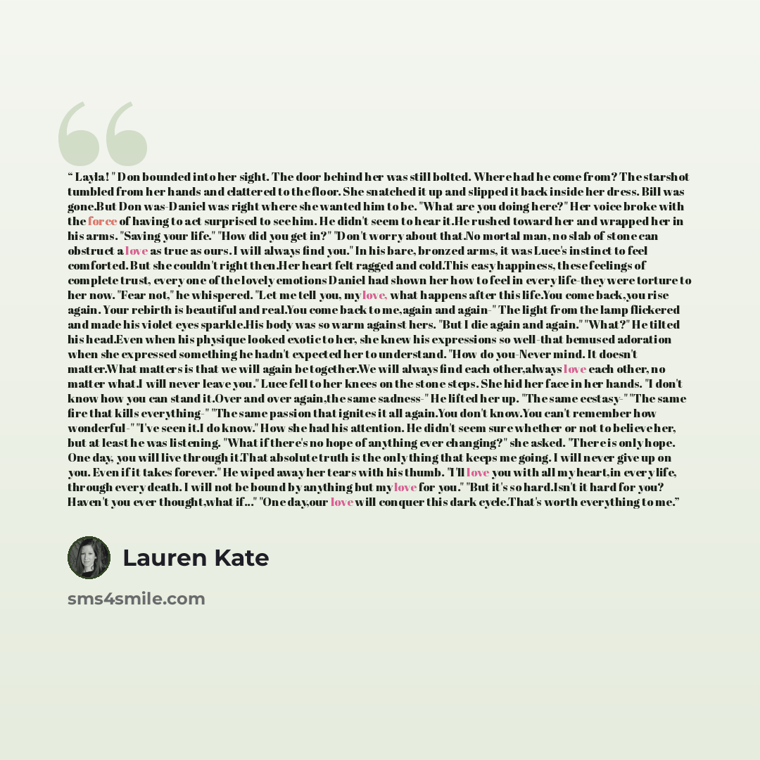 “Layla! " Don bounded into her sight. The door behind her was still bolted. Where had he come from? The starshot tumbled from her hands and clattered to the floor. She snatched it up and slipped it back inside her dress. Bill was gone.But Don was-Daniel was right where she wanted him to be. "What…” quote by Lauren Kate