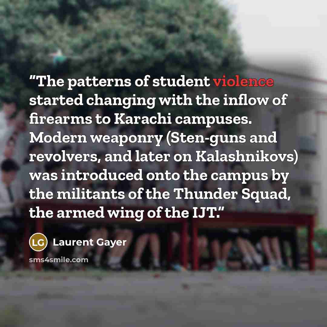 “The patterns of student violence started changing with the inflow of firearms to Karachi campuses. Modern weaponry (Sten-guns and revolvers, and later on Kalashnikovs) was introduced onto the campus by the militants of the Thunder Squad, the armed wing of the IJT.” quote by Laurent Gayer