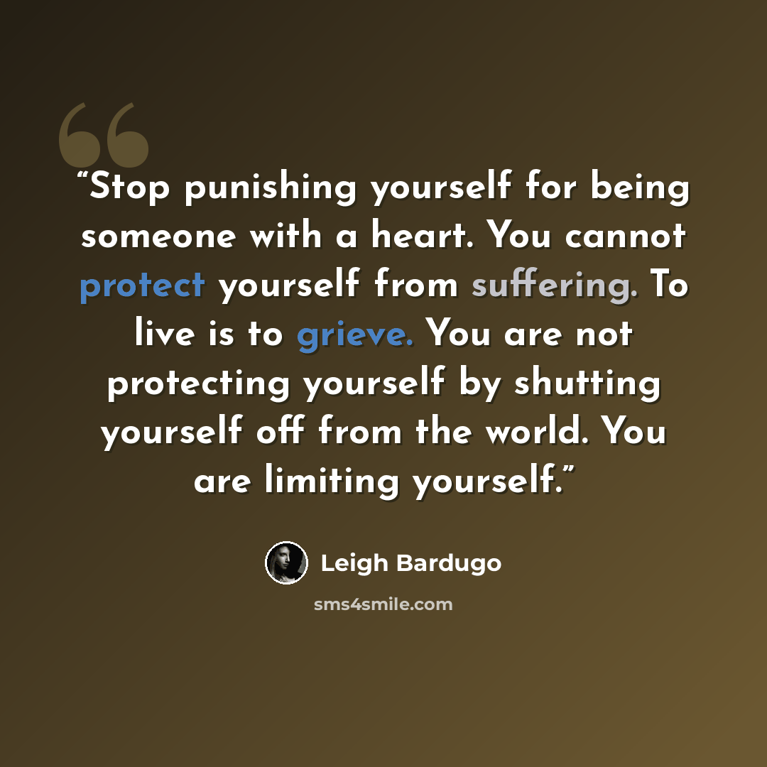 “Stop punishing yourself for being someone with a heart. You cannot protect yourself from suffering. To live is to grieve. You are not protecting yourself by shutting yourself off from the world. You are limiting yourself.” quote by Leigh Bardugo