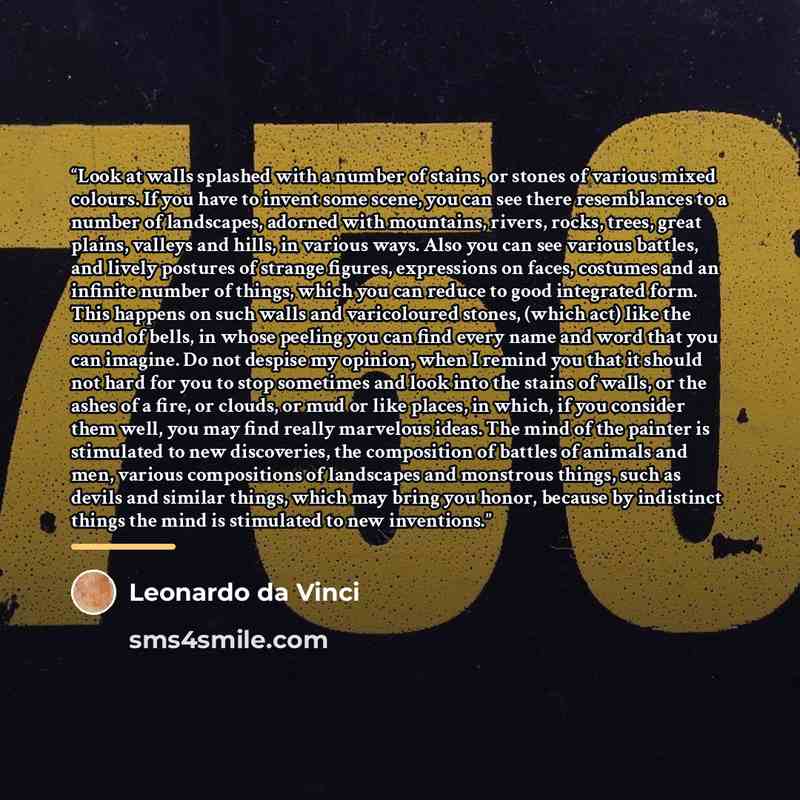 “Look at walls splashed with a number of stains, or stones of various mixed colours. If you have to invent some scene, you can see there resemblances to a number of landscapes, adorned with mountains, rivers, rocks, trees, great plains, valleys and hills, in various ways. Also you can see various…” quote by Leonardo da Vinci