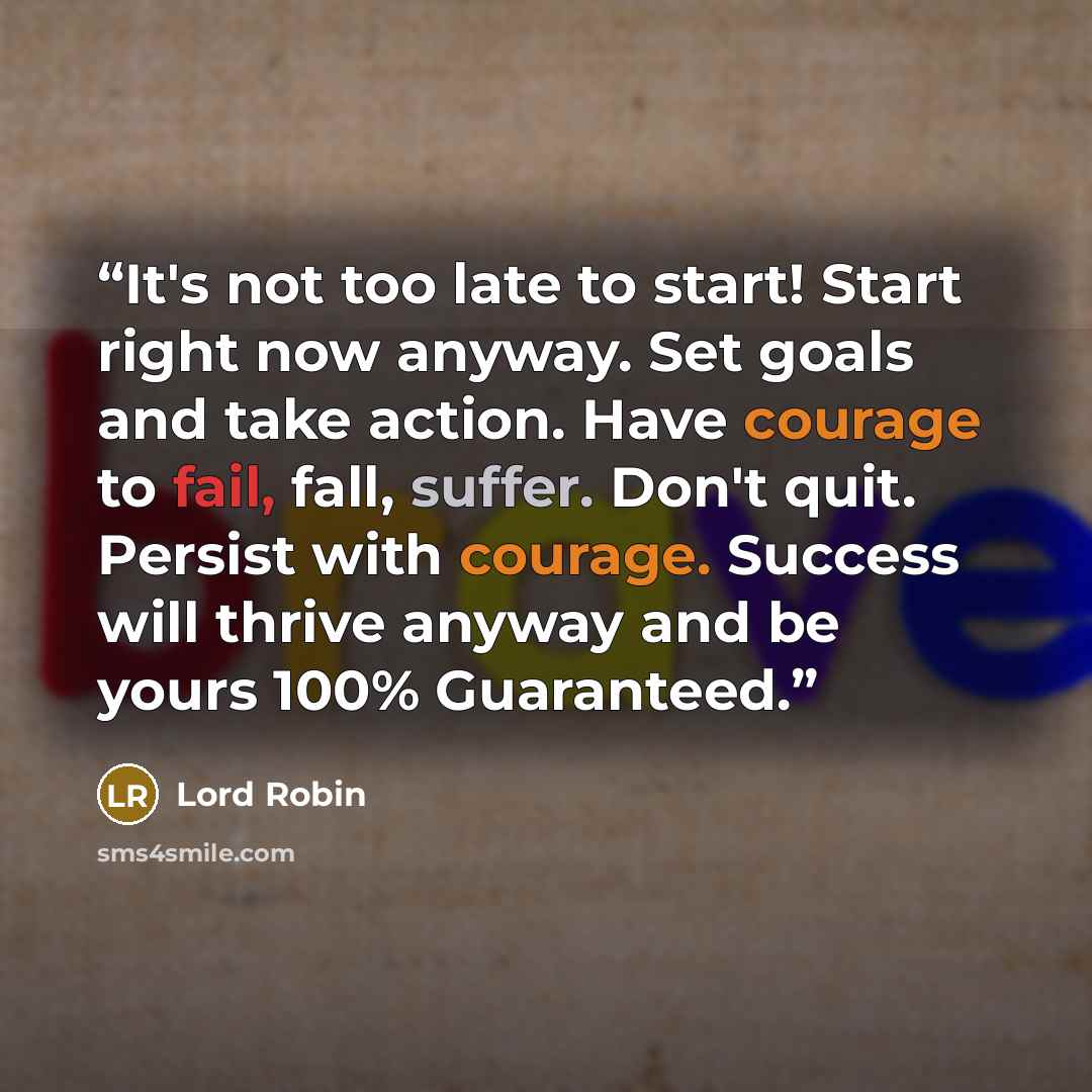 “It's not too late to start! Start right now anyway. Set goals and take action. Have courage to fail, fall, suffer. Don't quit. Persist with courage. Success will thrive anyway and be yours 100% Guaranteed.” quote by Lord Robin