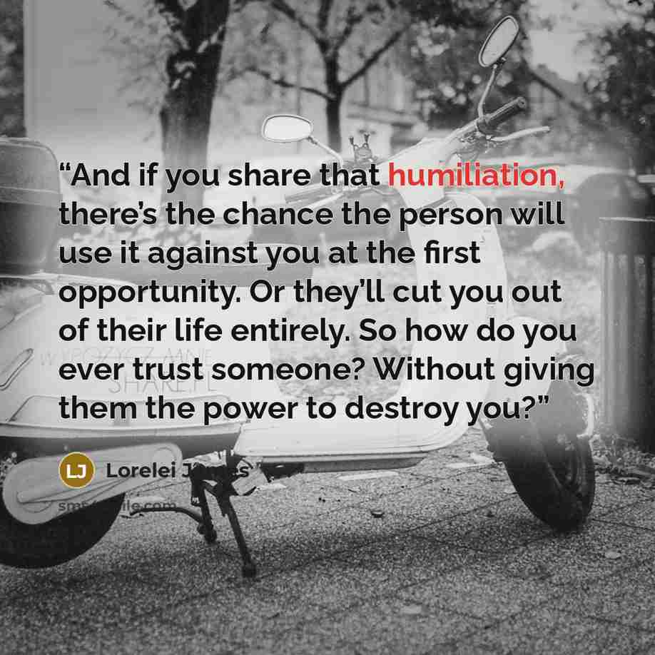 “And if you share that humiliation, there’s the chance the person will use it against you at the first opportunity. Or they’ll cut you out of their life entirely. So how do you ever trust someone? Without giving them the power to destroy you?” quote by Lorelei James