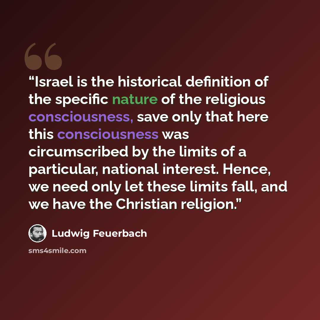 “Israel is the historical definition of the specific nature of the religious consciousness, save only that here this consciousness was circumscribed by the limits of a particular, national interest. Hence, we need only let these limits fall, and we have the Christian religion.” quote by Ludwig Feuerbach