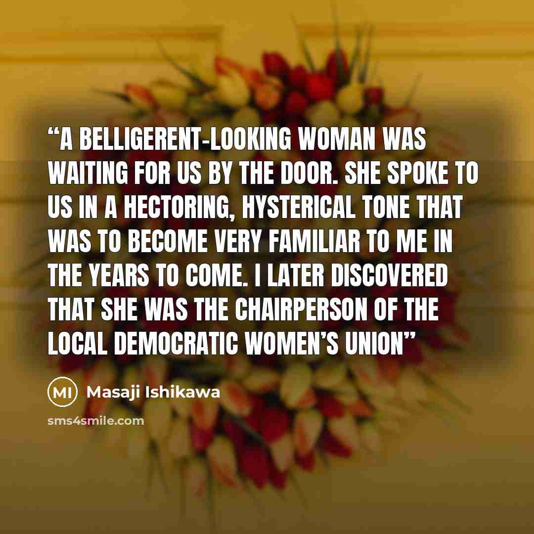 “A belligerent-looking woman was waiting for us by the door. She spoke to us in a hectoring, hysterical tone that was to become very familiar to me in the years to come. I later discovered that she was the chairperson of the local Democratic Women’s Union” quote by Masaji Ishikawa