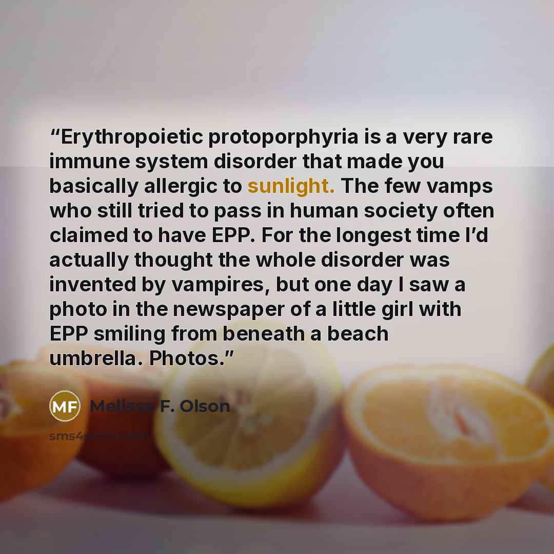 “Erythropoietic protoporphyria is a very rare immune system disorder that made you basically allergic to sunlight. The few vamps who still tried to pass in human society often claimed to have EPP. For the longest time I’d actually thought the whole disorder was invented by vampires, but one day I…” quote by Melissa F. Olson