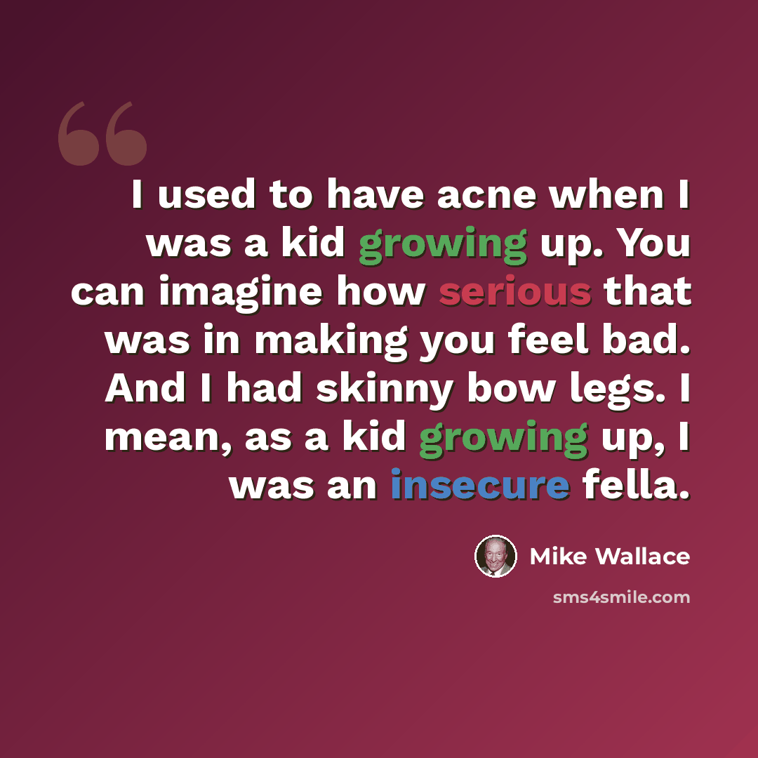 “I used to have acne when I was a kid growing up. You can imagine how serious that was in making you feel bad. And I had skinny bow legs. I mean, as a kid growing up, I was an insecure fella.” quote by Mike Wallace